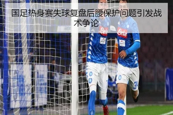 国足热身赛失球复盘后腰保护问题引发战术争论